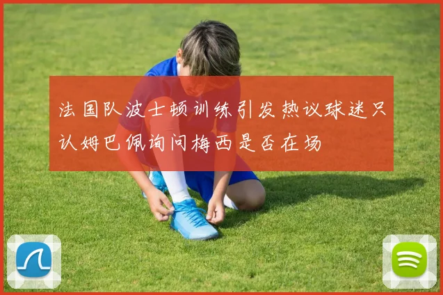 法国队波士顿训练引发热议球迷只认姆巴佩询问梅西是否在场