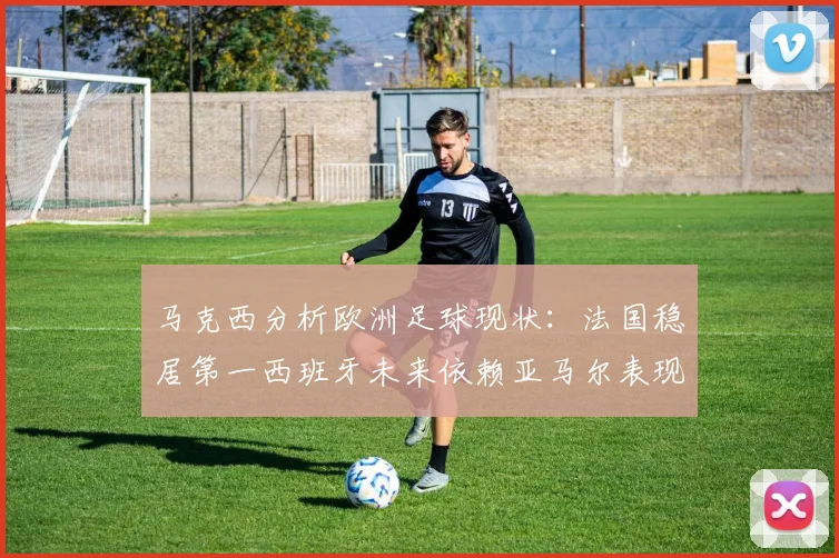 马克西分析欧洲足球现状：法国稳居第一西班牙未来依赖亚马尔表现