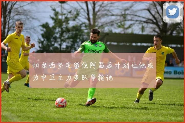 切尔西坚定留住阿昌庞计划让他成为中卫主力多队争抢他
