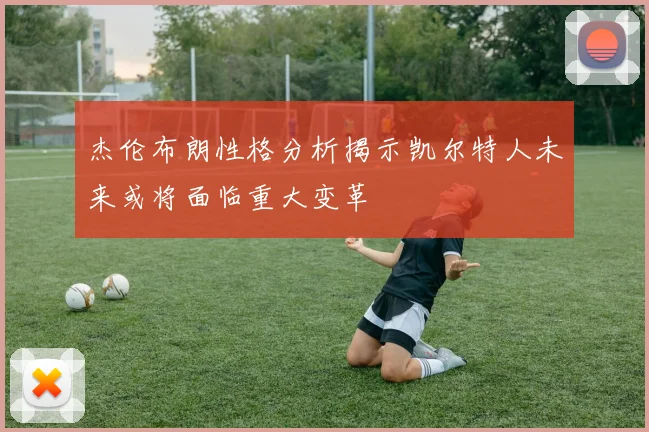 杰伦布朗性格分析揭示凯尔特人未来或将面临重大变革