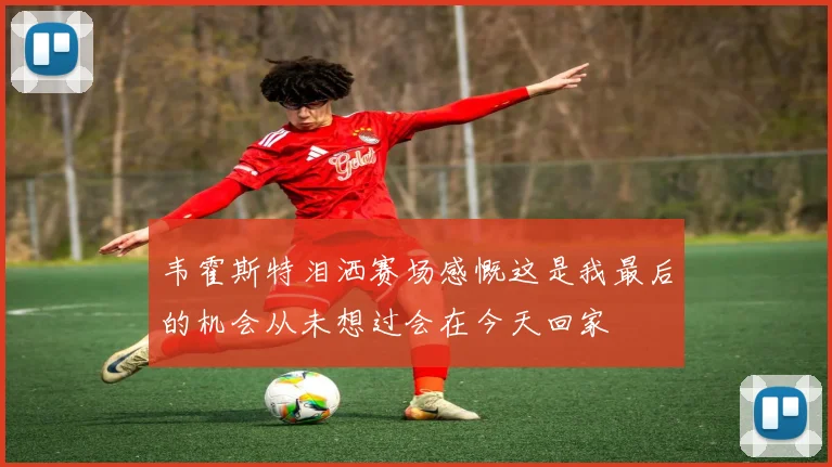 韦霍斯特泪洒赛场感慨这是我最后的机会从未想过会在今天回家