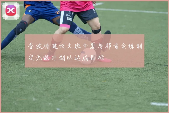 香波特建议文班今夏与邓肯合练制定无敌计划以达成目标