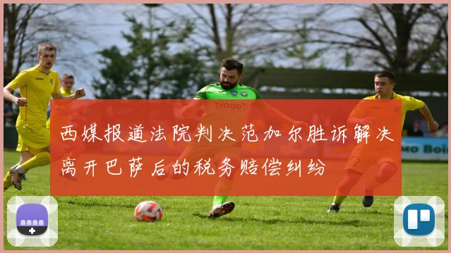 西媒报道法院判决范加尔胜诉解决离开巴萨后的税务赔偿纠纷
