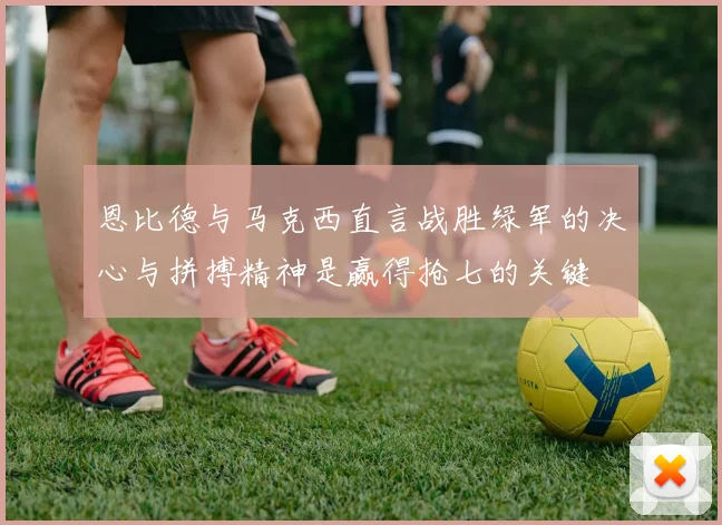 恩比德与马克西直言战胜绿军的决心与拼搏精神是赢得抢七的关键