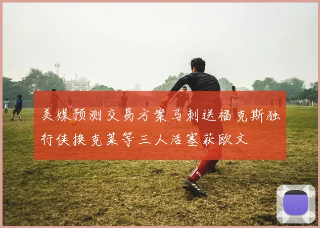 美媒预测交易方案马刺送福克斯独行侠换克莱等三人活塞获欧文