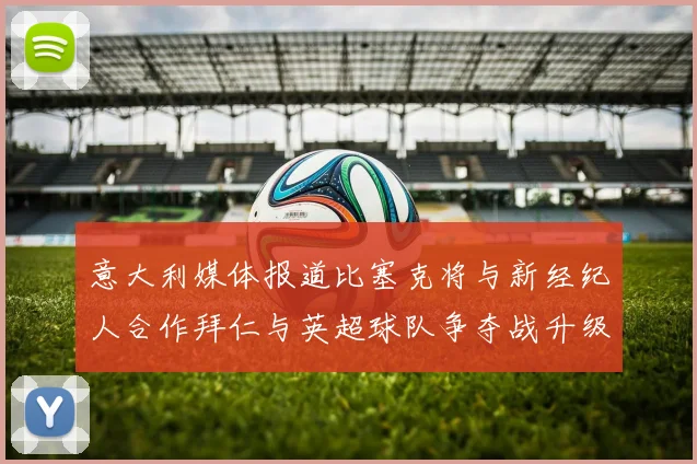 意大利媒体报道比塞克将与新经纪人合作拜仁与英超球队争夺战升级