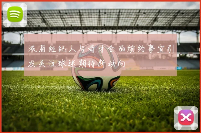 浓眉经纪人与奇才会面续约事宜引发关注球迷期待新动向