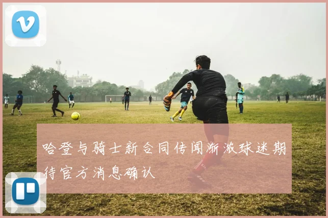 哈登与骑士新合同传闻渐浓球迷期待官方消息确认