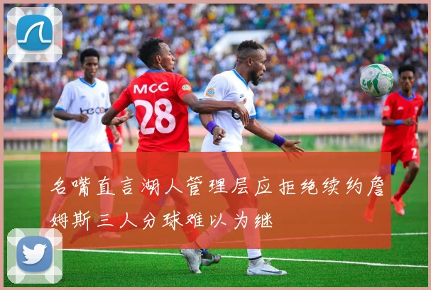 名嘴直言湖人管理层应拒绝续约詹姆斯三人分球难以为继