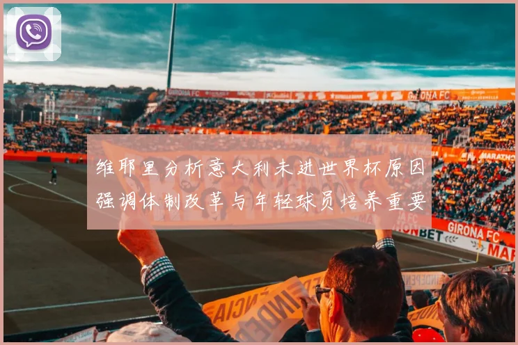 维耶里分析意大利未进世界杯原因强调体制改革与年轻球员培养重要性