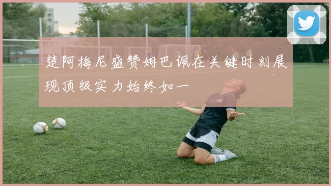 楚阿梅尼盛赞姆巴佩在关键时刻展现顶级实力始终如一