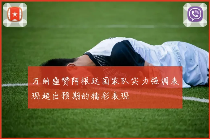 万纳盛赞阿根廷国家队实力强调表现超出预期的精彩表现