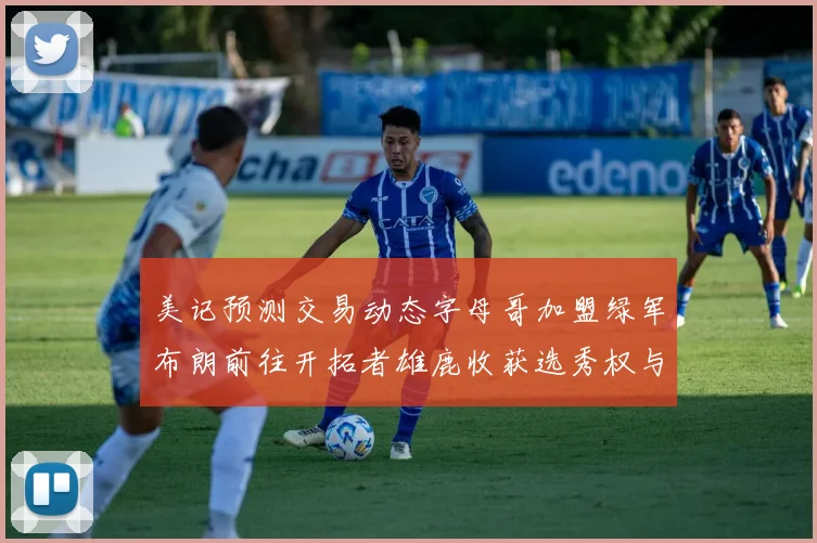 美记预测交易动态字母哥加盟绿军布朗前往开拓者雄鹿收获选秀权与年轻球员